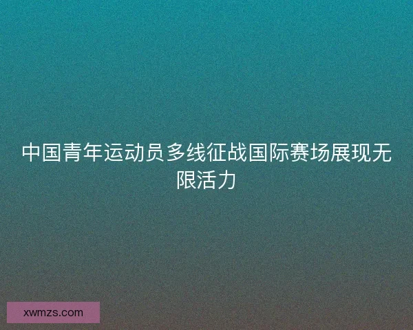 中国青年运动员多线征战国际赛场展现无限活力