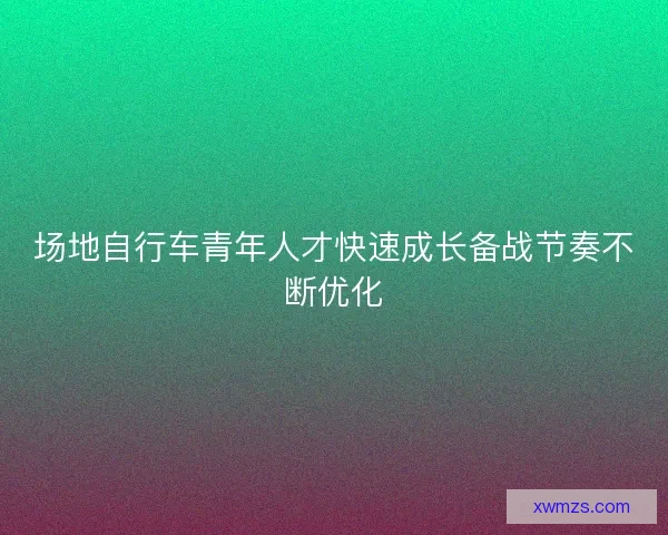 场地自行车青年人才快速成长备战节奏不断优化
