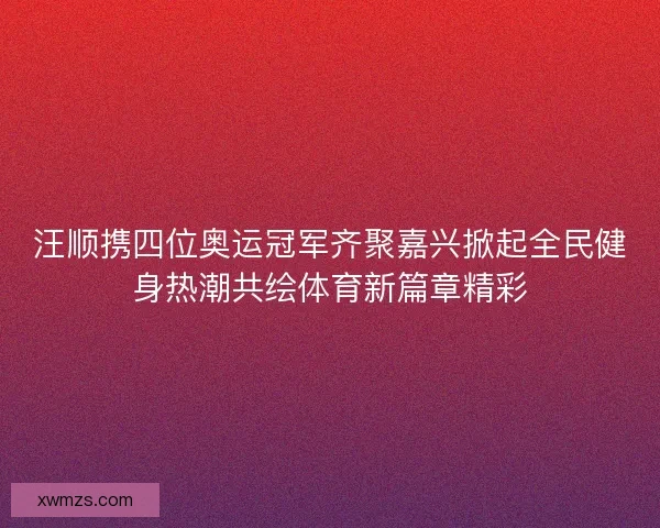 汪顺携四位奥运冠军齐聚嘉兴掀起全民健身热潮共绘体育新篇章精彩