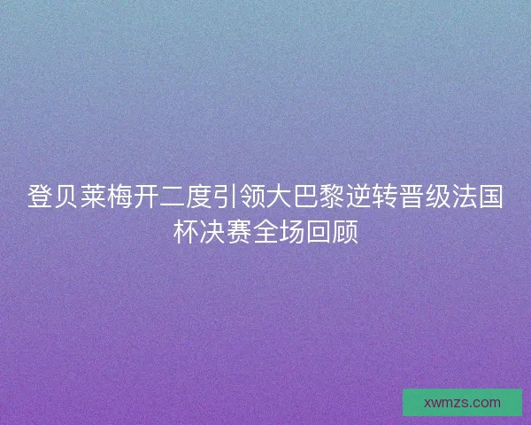 登贝莱梅开二度引领大巴黎逆转晋级法国杯决赛全场回顾
