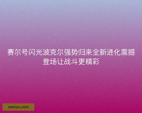 赛尔号闪光波克尔强势归来全新进化震撼登场让战斗更精彩