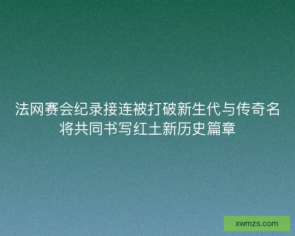 法网赛会纪录接连被打破新生代与传奇名将共同书写红土新历史篇章