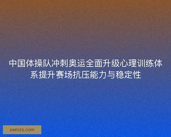 中国体操队冲刺奥运全面升级心理训练体系提升赛场抗压能力与稳定性