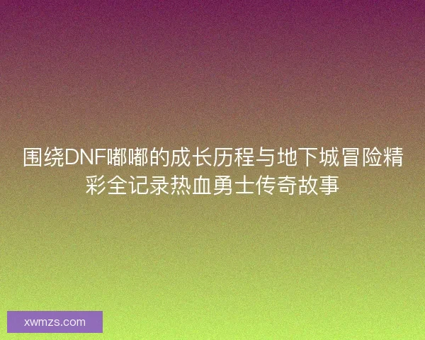围绕DNF嘟嘟的成长历程与地下城冒险精彩全记录热血勇士传奇故事