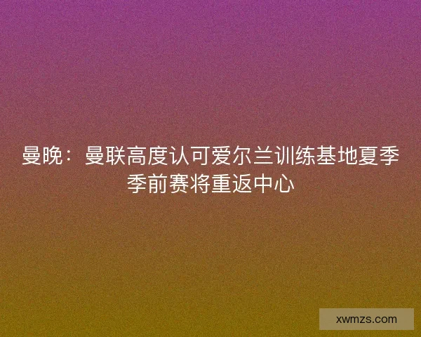 曼晚：曼联高度认可爱尔兰训练基地夏季季前赛将重返中心